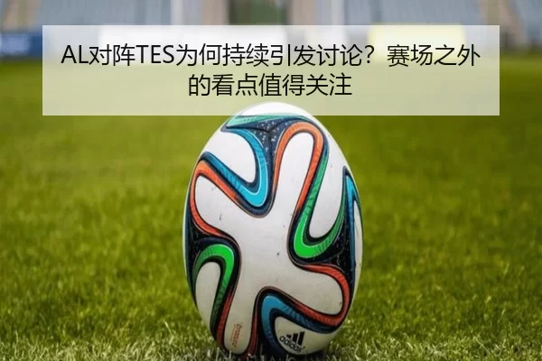 AL对阵TES为何持续引发讨论？赛场之外的看点值得关注